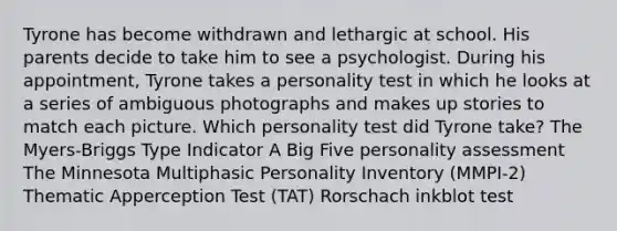 Tyrone has become withdrawn and lethargic at school. His parents decide to take him to see a psychologist. During his appointment, Tyrone takes a personality test in which he looks at a series of ambiguous photographs and makes up stories to match each picture. Which personality test did Tyrone take? The Myers-Briggs Type Indicator A Big Five <a href='https://www.questionai.com/knowledge/kr5HTzxRA5-personality-assessment' class='anchor-knowledge'>personality assessment</a> The Minnesota Multiphasic Personality Inventory (MMPI-2) Thematic Apperception Test (TAT) Rorschach inkblot test