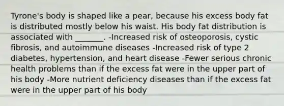 Tyrone's body is shaped like a pear, because his excess body fat is distributed mostly below his waist. His body fat distribution is associated with _______. -Increased risk of osteoporosis, cystic fibrosis, and autoimmune diseases -Increased risk of type 2 diabetes, hypertension, and heart disease -Fewer serious chronic health problems than if the excess fat were in the upper part of his body -More nutrient deficiency diseases than if the excess fat were in the upper part of his body