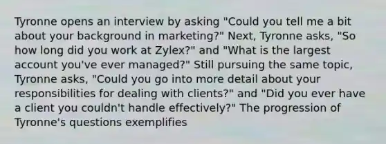 Tyronne opens an interview by asking "Could you tell me a bit about your background in marketing?" Next, Tyronne asks, "So how long did you work at Zylex?" and "What is the largest account you've ever managed?" Still pursuing the same topic, Tyronne asks, "Could you go into more detail about your responsibilities for dealing with clients?" and "Did you ever have a client you couldn't handle effectively?" The progression of Tyronne's questions exemplifies