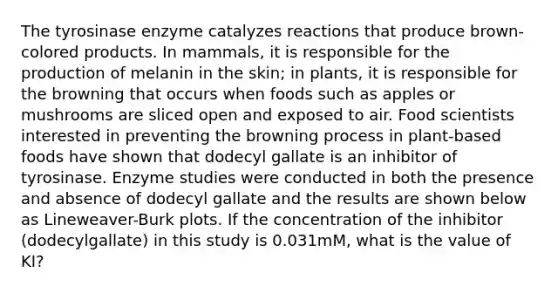 The tyrosinase enzyme catalyzes reactions that produce brown-colored products. In mammals, it is responsible for the production of melanin in the skin; in plants, it is responsible for the browning that occurs when foods such as apples or mushrooms are sliced open and exposed to air. Food scientists interested in preventing the browning process in plant-based foods have shown that dodecyl gallate is an inhibitor of tyrosinase. Enzyme studies were conducted in both the presence and absence of dodecyl gallate and the results are shown below as Lineweaver-Burk plots. If the concentration of the inhibitor (dodecylgallate) in this study is 0.031mM, what is the value of KI?