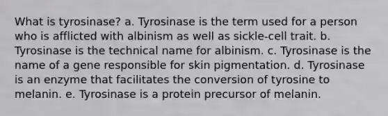 What is tyrosinase? a. Tyrosinase is the term used for a person who is afflicted with albinism as well as sickle-cell trait. b. Tyrosinase is the technical name for albinism. c. Tyrosinase is the name of a gene responsible for skin pigmentation. d. Tyrosinase is an enzyme that facilitates the conversion of tyrosine to melanin. e. Tyrosinase is a protein precursor of melanin.