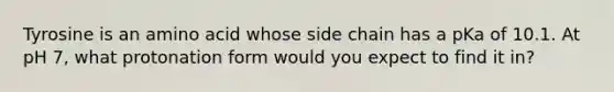Tyrosine is an amino acid whose side chain has a pKa of 10.1. At pH 7, what protonation form would you expect to find it in?