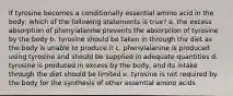 If tyrosine becomes a conditionally essential amino acid in the body, which of the following statements is true? a. the excess absorption of phenylalanine prevents the absorption of tyrosine by the body b. tyrosine should be taken in through the diet as the body is unable to produce it c. phenylalanine is produced using tyrosine and should be supplied in adequate quantities d. tyrosine is produced in excess by the body, and its intake through the diet should be limited e. tyrosine is not required by the body for the synthesis of other essential amino acids