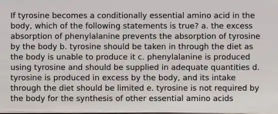 If tyrosine becomes a conditionally essential amino acid in the body, which of the following statements is true? a. the excess absorption of phenylalanine prevents the absorption of tyrosine by the body b. tyrosine should be taken in through the diet as the body is unable to produce it c. phenylalanine is produced using tyrosine and should be supplied in adequate quantities d. tyrosine is produced in excess by the body, and its intake through the diet should be limited e. tyrosine is not required by the body for the synthesis of other essential amino acids