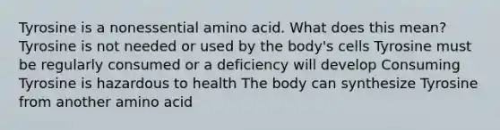 Tyrosine is a nonessential amino acid. What does this mean? Tyrosine is not needed or used by the body's cells Tyrosine must be regularly consumed or a deficiency will develop Consuming Tyrosine is hazardous to health The body can synthesize Tyrosine from another amino acid