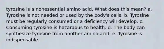 tyrosine is a nonessential amino acid. What does this mean? a. Tyrosine is not needed or used by the body's cells. b. Tyrosine must be regularly consumed or a deficiency will develop. c. Consuming tyrosine is hazardous to health. d. The body can synthesize tyrosine from another amino acid. e. Tyrosine is indispensable.