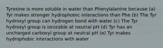 Tyrosine is more soluble in water than Phenylalanine because (a) Tyr makes stronger hydrophobic interactions than Phe (b) The Tyr hydroxyl group can hydrogen bond with water (c) The Tyr hydroxyl group is ionizable at neutral pH (d) Tyr has an uncharged carboxyl group at neutral pH (e) Tyr makes hydrophobic interactions with water