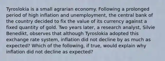 Tyroslokia is a small agrarian economy. Following a prolonged period of high inflation and​ unemployment, the central bank of the country decided to fix the value of its currency against a fixed quantity of gold. Two years​ later, a research​ analyst, Silvie​ Benedikt, observes that although Tyroslokia adopted this exchange rate​ system, inflation did not decline by as much as​ expected? Which of the​ following, if​ true, would explain why inflation did not decline as​ expected?