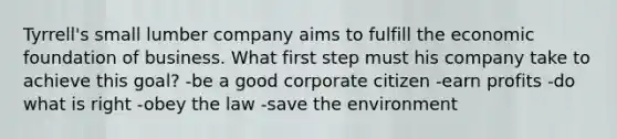 Tyrrell's small lumber company aims to fulfill the economic foundation of business. What first step must his company take to achieve this goal? -be a good corporate citizen -earn profits -do what is right -obey the law -save the environment