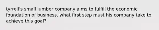 tyrrell's small lumber company aims to fulfill the economic foundation of business. what first step must his company take to achieve this goal?