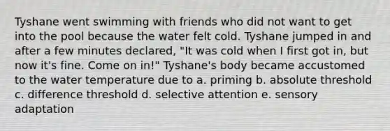 Tyshane went swimming with friends who did not want to get into the pool because the water felt cold. Tyshane jumped in and after a few minutes declared, "It was cold when I first got in, but now it's fine. Come on in!" Tyshane's body became accustomed to the water temperature due to a. priming b. absolute threshold c. difference threshold d. selective attention e. sensory adaptation