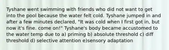 Tyshane went swimming with friends who did not want to get into the pool because the water felt cold. Tyshane jumped in and after a few minutes declared, "It was cold when I first got in, but now it's fine. come on!" Tyshane's body became accustomed to the water temp due to a) priming b) absolute threshold c) diff threshold d) selective attention e)sensory adaptation