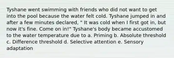 Tyshane went swimming with friends who did not want to get into the pool because the water felt cold. Tyshane jumped in and after a few minutes declared, " It was cold when I first got in, but now it's fine. Come on in!" Tyshane's body became accustomed to the water temperature due to a. Priming b. Absolute threshold c. Difference threshold d. Selective attention e. Sensory adaptation