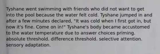 Tyshane went swimming with friends who did not want to get into the pool because the water felt cold. Tyshane jumped in and after a few minutes declared, "It was cold when I first got in, but now it's fine. Come on in!" Tyshane's body became accustomed to the water temperature due to answer choices priming. absolute threshold. difference threshold. selective attention. sensory adaptation.