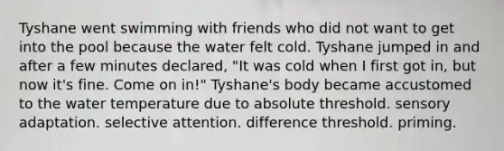 Tyshane went swimming with friends who did not want to get into the pool because the water felt cold. Tyshane jumped in and after a few minutes declared, "It was cold when I first got in, but now it's fine. Come on in!" Tyshane's body became accustomed to the water temperature due to absolute threshold. sensory adaptation. selective attention. difference threshold. priming.