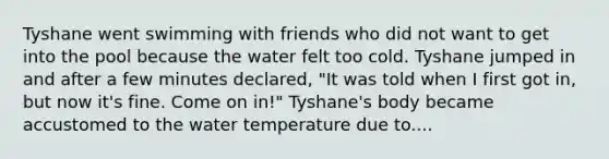 Tyshane went swimming with friends who did not want to get into the pool because the water felt too cold. Tyshane jumped in and after a few minutes declared, "It was told when I first got in, but now it's fine. Come on in!" Tyshane's body became accustomed to the water temperature due to....