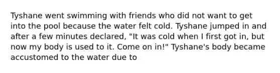 Tyshane went swimming with friends who did not want to get into the pool because the water felt cold. Tyshane jumped in and after a few minutes declared, "It was cold when I first got in, but now my body is used to it. Come on in!" Tyshane's body became accustomed to the water due to