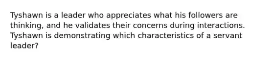 Tyshawn is a leader who appreciates what his followers are thinking, and he validates their concerns during interactions. Tyshawn is demonstrating which characteristics of a servant leader?