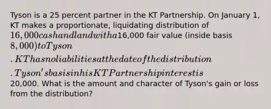 Tyson is a 25 percent partner in the KT Partnership. On January 1, KT makes a proportionate, liquidating distribution of 16,000 cash and land with a16,000 fair value (inside basis 8,000) to Tyson. KT has no liabilities at the date of the distribution. Tyson's basis in his KT Partnership interest is20,000. What is the amount and character of Tyson's gain or loss from the distribution?