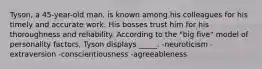 Tyson, a 45-year-old man, is known among his colleagues for his timely and accurate work. His bosses trust him for his thoroughness and reliability. According to the "big five" model of personality factors, Tyson displays _____. -neuroticism -extraversion -conscientiousness -agreeableness