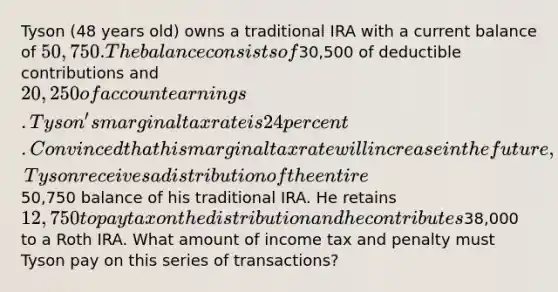 Tyson (48 years old) owns a traditional IRA with a current balance of 50,750. The balance consists of30,500 of deductible contributions and 20,250 of account earnings. Tyson's marginal tax rate is 24 percent. Convinced that his marginal tax rate will increase in the future, Tyson receives a distribution of the entire50,750 balance of his traditional IRA. He retains 12,750 to pay tax on the distribution and he contributes38,000 to a Roth IRA. What amount of income tax and penalty must Tyson pay on this series of transactions?