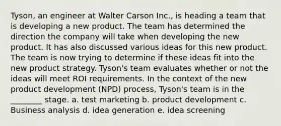 Tyson, an engineer at Walter Carson Inc., is heading a team that is developing a new product. The team has determined the direction the company will take when developing the new product. It has also discussed various ideas for this new product. The team is now trying to determine if these ideas fit into the new product strategy. Tyson's team evaluates whether or not the ideas will meet ROI requirements. In the context of the new product development (NPD) process, Tyson's team is in the ________ stage. a. test marketing b. product development c. Business analysis d. idea generation e. idea screening