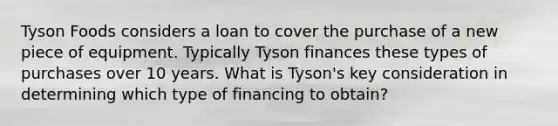 Tyson Foods considers a loan to cover the purchase of a new piece of equipment. Typically Tyson finances these types of purchases over 10 years. What is Tyson's key consideration in determining which type of financing to obtain?