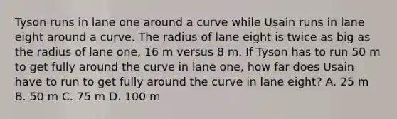 Tyson runs in lane one around a curve while Usain runs in lane eight around a curve. The radius of lane eight is twice as big as the radius of lane one, 16 m versus 8 m. If Tyson has to run 50 m to get fully around the curve in lane one, how far does Usain have to run to get fully around the curve in lane eight? A. 25 m B. 50 m C. 75 m D. 100 m