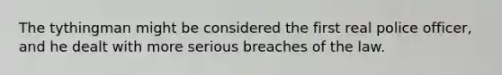 The tythingman might be considered the first real police officer, and he dealt with more serious breaches of the law.