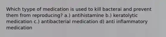 Which tyype of medication is used to kill bacterai and prevent them from reproducing? a.) antihistamine b.) keratolytic medication c.) antibacterial medication d) anti inflammatory medication