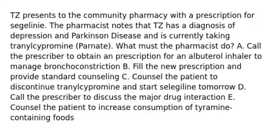 TZ presents to the community pharmacy with a prescription for segelinie. The pharmacist notes that TZ has a diagnosis of depression and Parkinson Disease and is currently taking tranylcypromine (Parnate). What must the pharmacist do? A. Call the prescriber to obtain an prescription for an albuterol inhaler to manage bronchoconstriction B. Fill the new prescription and provide standard counseling C. Counsel the patient to discontinue tranylcypromine and start selegiline tomorrow D. Call the prescriber to discuss the major drug interaction E. Counsel the patient to increase consumption of tyramine-containing foods