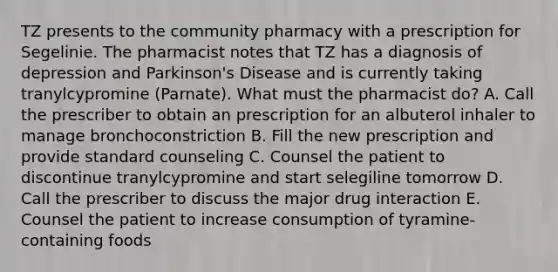 TZ presents to the community pharmacy with a prescription for Segelinie. The pharmacist notes that TZ has a diagnosis of depression and Parkinson's Disease and is currently taking tranylcypromine (Parnate). What must the pharmacist do? A. Call the prescriber to obtain an prescription for an albuterol inhaler to manage bronchoconstriction B. Fill the new prescription and provide standard counseling C. Counsel the patient to discontinue tranylcypromine and start selegiline tomorrow D. Call the prescriber to discuss the major drug interaction E. Counsel the patient to increase consumption of tyramine-containing foods