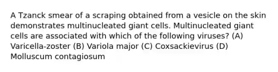 A Tzanck smear of a scraping obtained from a vesicle on the skin demonstrates multinucleated giant cells. Multinucleated giant cells are associated with which of the following viruses? (A) Varicella-zoster (B) Variola major (C) Coxsackievirus (D) Molluscum contagiosum