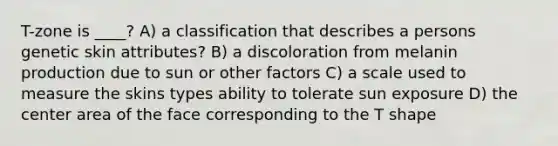 T-zone is ____? A) a classification that describes a persons genetic skin attributes? B) a discoloration from melanin production due to sun or other factors C) a scale used to measure the skins types ability to tolerate sun exposure D) the center area of the face corresponding to the T shape