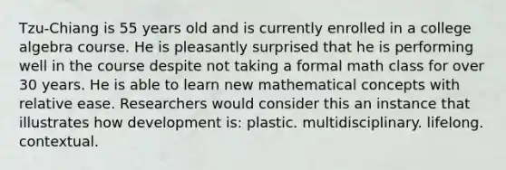 Tzu-Chiang is 55 years old and is currently enrolled in a college algebra course. He is pleasantly surprised that he is performing well in the course despite not taking a formal math class for over 30 years. He is able to learn new mathematical concepts with relative ease. Researchers would consider this an instance that illustrates how development is: plastic. multidisciplinary. lifelong. contextual.