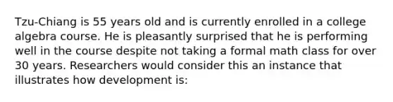 Tzu-Chiang is 55 years old and is currently enrolled in a college algebra course. He is pleasantly surprised that he is performing well in the course despite not taking a formal math class for over 30 years. Researchers would consider this an instance that illustrates how development is: