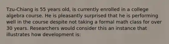 Tzu-Chiang is 55 years old, is currently enrolled in a college algebra course. He is pleasantly surprised that he is performing well in the course despite not taking a formal math class for over 30 years. Researchers would consider this an instance that illustrates how development is: