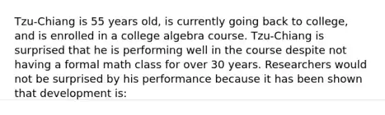 Tzu-Chiang is 55 years old, is currently going back to college, and is enrolled in a college algebra course. Tzu-Chiang is surprised that he is performing well in the course despite not having a formal math class for over 30 years. Researchers would not be surprised by his performance because it has been shown that development is: