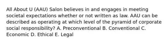 All About U (AAU) Salon believes in and engages in meeting societal expectations whether or not written as law. AAU can be described as operating at which level of the pyramid of corporate social responsibility? A. Preconventional B. Conventional C. Economic D. Ethical E. Legal