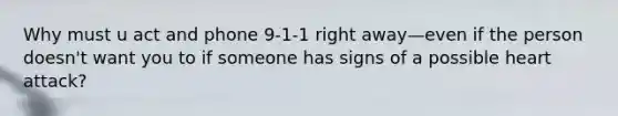 Why must u act and phone 9-1-1 right away—even if the person doesn't want you to if someone has signs of a possible heart attack?