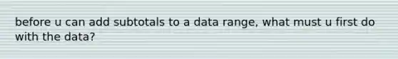 before u can add subtotals to a data range, what must u first do with the data?