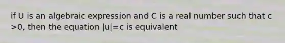 if U is an algebraic expression and C is a real number such that c >0, then the equation |u|=c is equivalent