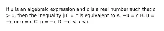 If u is an algebraic expression and c is a real number such that c > 0​, then the inequality |u| = c is equivalent to A. −u = c B. u = −c or u = c C. u = −c D. −c < u < c