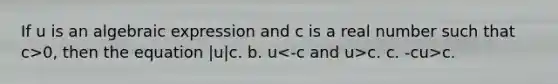 If u is an algebraic expression and c is a real number such that c>0, then the equation |u| c. b. u c. c. -c u>c.