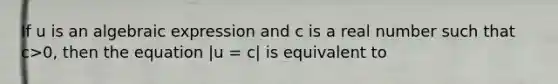 If u is an algebraic expression and c is a real number such that c>0, then the equation |u = c| is equivalent to