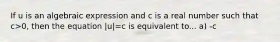 If u is an algebraic expression and c is a real number such that c>0​, then the equation |u|=c is equivalent to... a) -c<u<c b) -u=c c) u=-c d) u=-c or u=c