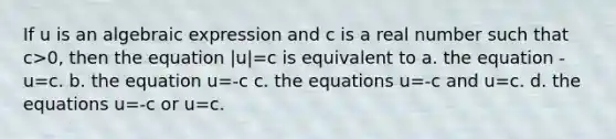 If u is an algebraic expression and c is a real number such that c>0, then the equation |u|=c is equivalent to a. the equation -u=c. b. the equation u=-c c. the equations u=-c and u=c. d. the equations u=-c or u=c.