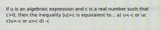 If u is an algebraic expression and c is a real number such that c>0, then the inequality |u|>c is equivalent to... a) u c c)u>-c or u>c d) -c<u<c