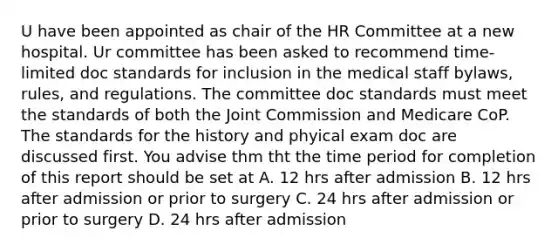 U have been appointed as chair of the HR Committee at a new hospital. Ur committee has been asked to recommend time-limited doc standards for inclusion in the medical staff bylaws, rules, and regulations. The committee doc standards must meet the standards of both the Joint Commission and Medicare CoP. The standards for the history and phyical exam doc are discussed first. You advise thm tht the time period for completion of this report should be set at A. 12 hrs after admission B. 12 hrs after admission or prior to surgery C. 24 hrs after admission or prior to surgery D. 24 hrs after admission