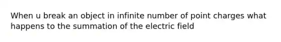 When u break an object in infinite number of point charges what happens to the summation of the electric field